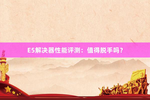 E5解决器性能评测：值得脱手吗？